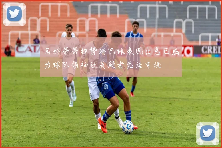 乌姆蒂蒂称赞姆巴佩表现出色已成为球队领袖让质疑者无话可说