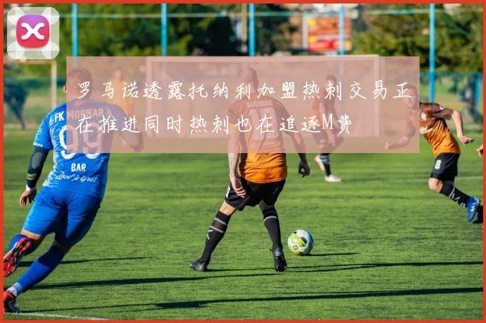 罗马诺透露托纳利加盟热刺交易正在推进同时热刺也在追逐M费