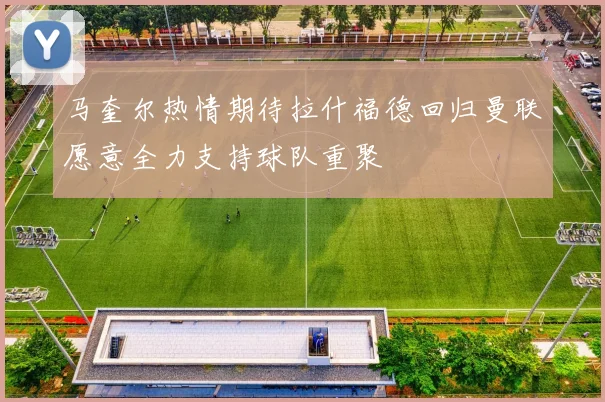 马奎尔热情期待拉什福德回归曼联愿意全力支持球队重聚