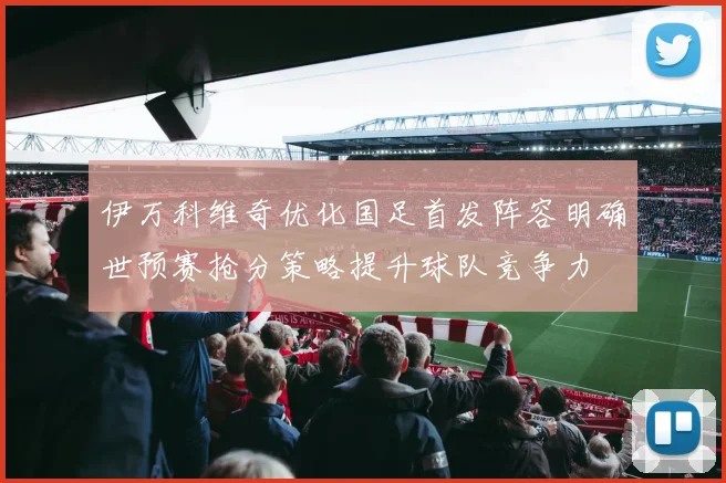 伊万科维奇优化国足首发阵容明确世预赛抢分策略提升球队竞争力