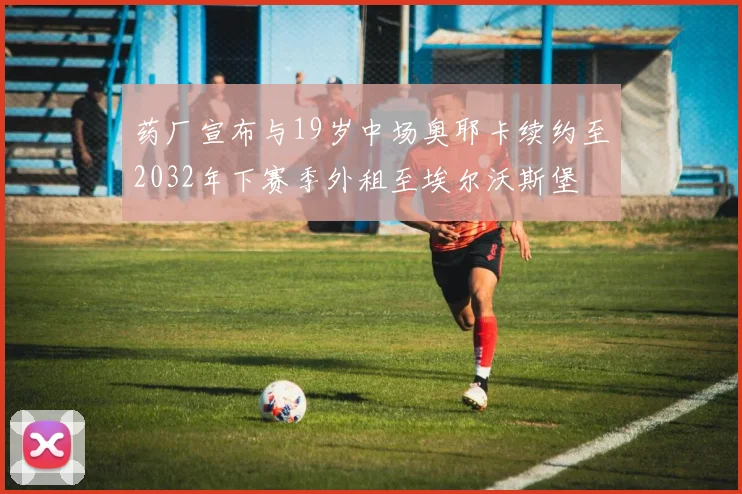 药厂宣布与19岁中场奥耶卡续约至2032年下赛季外租至埃尔沃斯堡