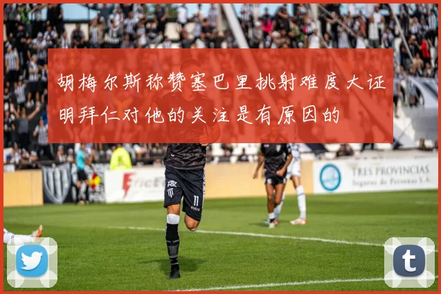 胡梅尔斯称赞塞巴里挑射难度大证明拜仁对他的关注是有原因的