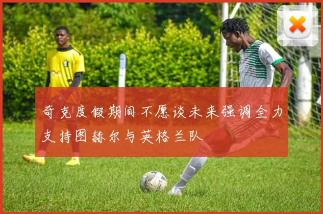 奇克度假期间不愿谈未来强调全力支持图赫尔与英格兰队