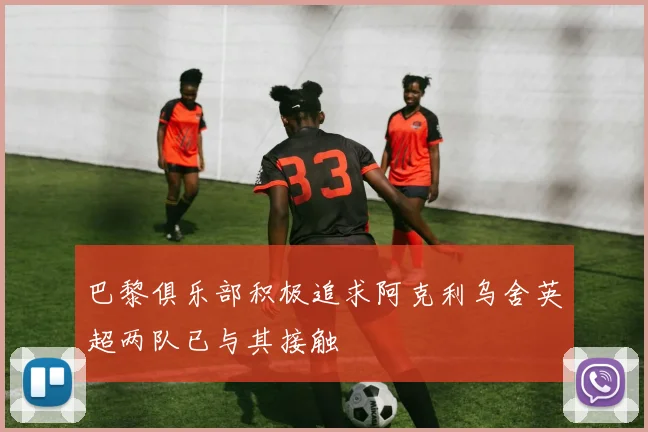 巴黎俱乐部积极追求阿克利乌舍英超两队已与其接触