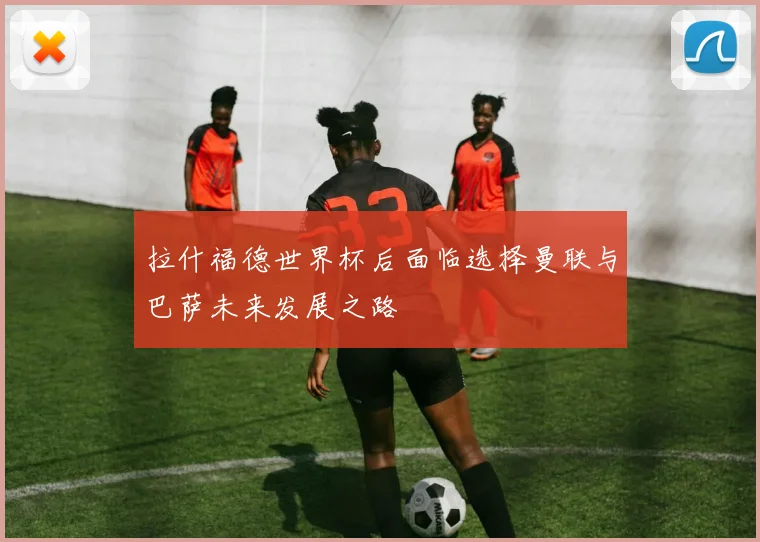 拉什福德世界杯后面临选择曼联与巴萨未来发展之路