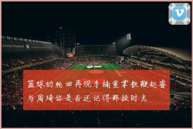 篮球的轮回再现李楠重掌教鞭赵睿与周琦你是否还记得那段时光