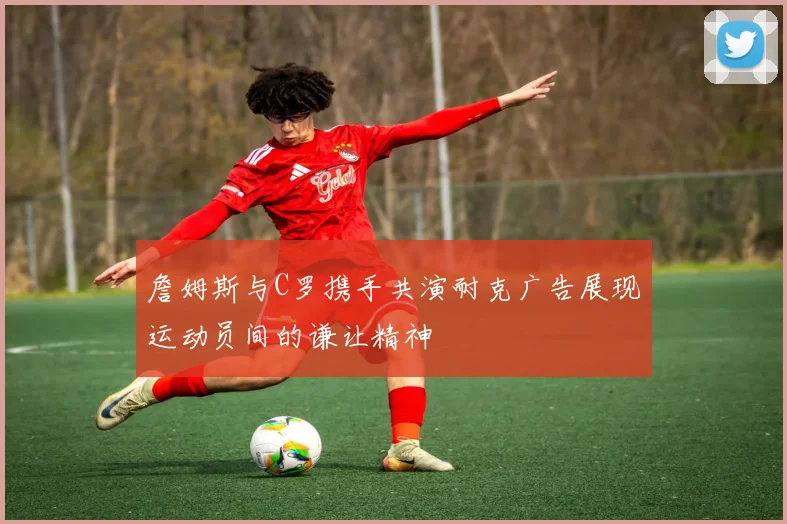 詹姆斯与C罗携手共演耐克广告展现运动员间的谦让精神