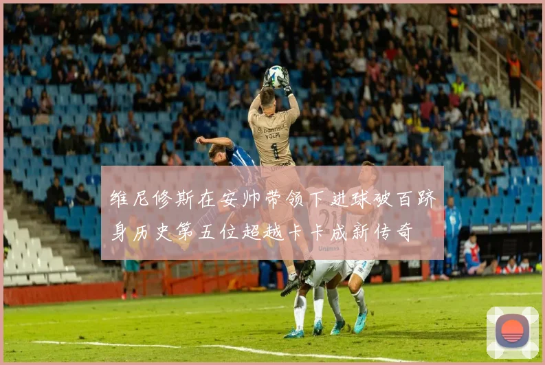 维尼修斯在安帅带领下进球破百跻身历史第五位超越卡卡成新传奇