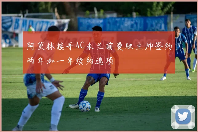 阿莫林接手AC米兰前曼联主帅签约两年加一年续约选项