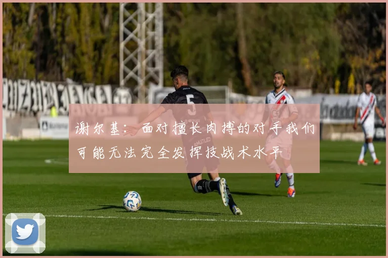 谢尔基：面对擅长肉搏的对手我们可能无法完全发挥技战术水平