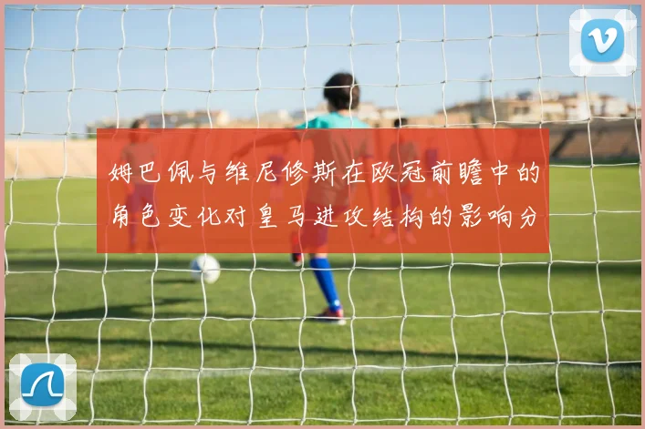 姆巴佩与维尼修斯在欧冠前瞻中的角色变化对皇马进攻结构的影响分析